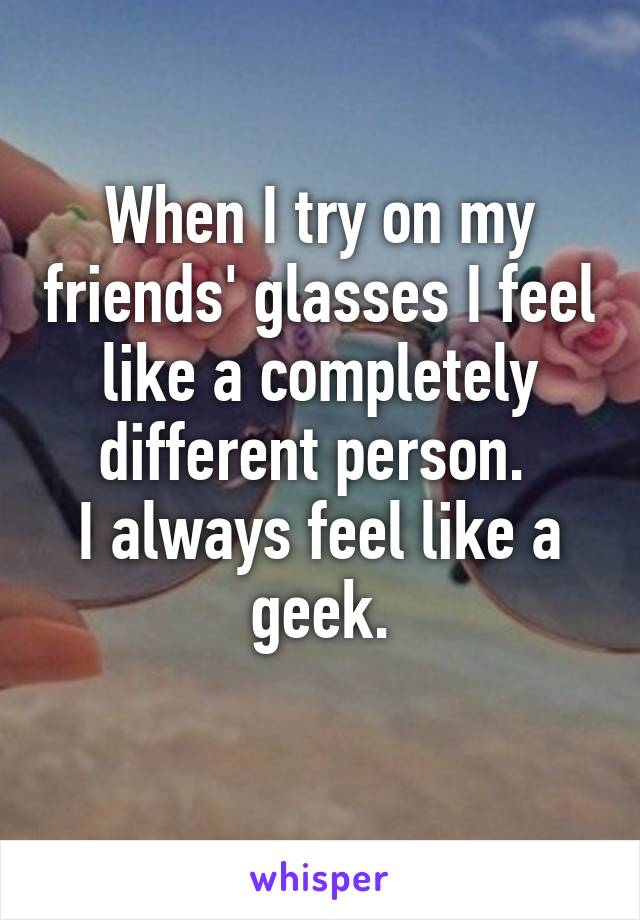 When I try on my friends' glasses I feel like a completely different person. 
I always feel like a geek.
