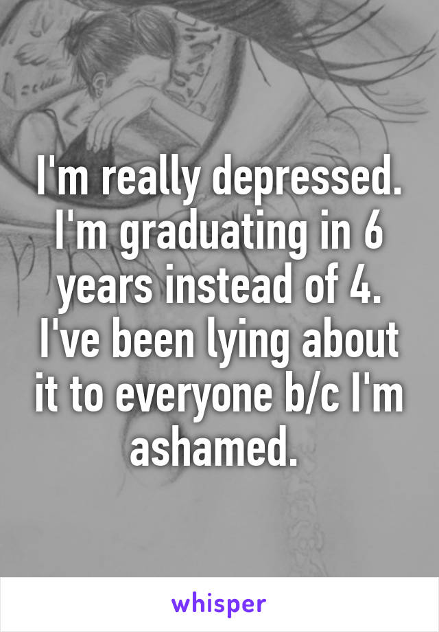 I'm really depressed. I'm graduating in 6 years instead of 4. I've been lying about it to everyone b/c I'm ashamed. 