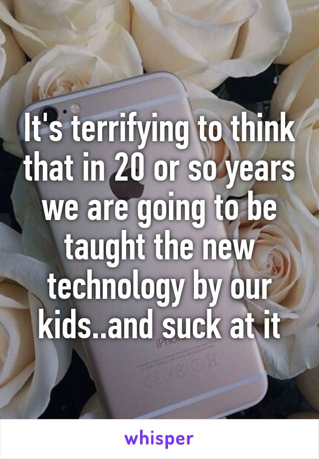 It's terrifying to think that in 20 or so years we are going to be taught the new technology by our kids..and suck at it