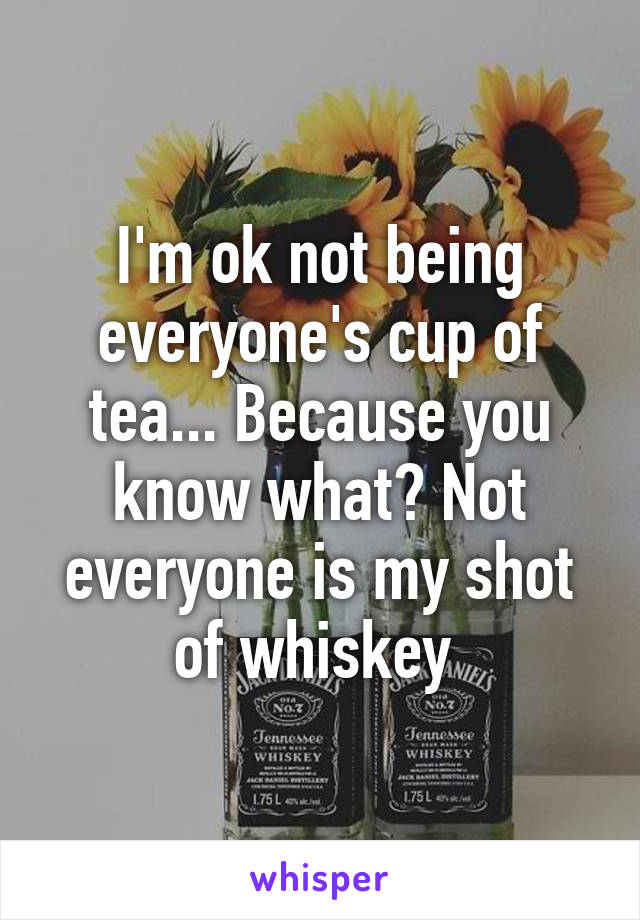 I'm ok not being everyone's cup of tea... Because you know what? Not everyone is my shot of whiskey 