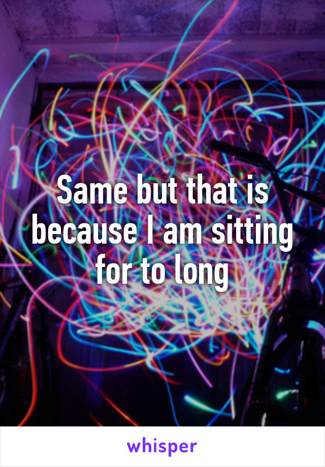 Same but that is because I am sitting for to long