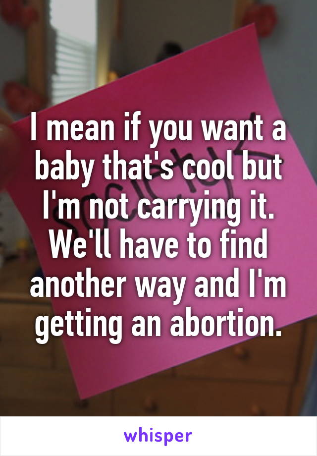 I mean if you want a baby that's cool but I'm not carrying it. We'll have to find another way and I'm getting an abortion.