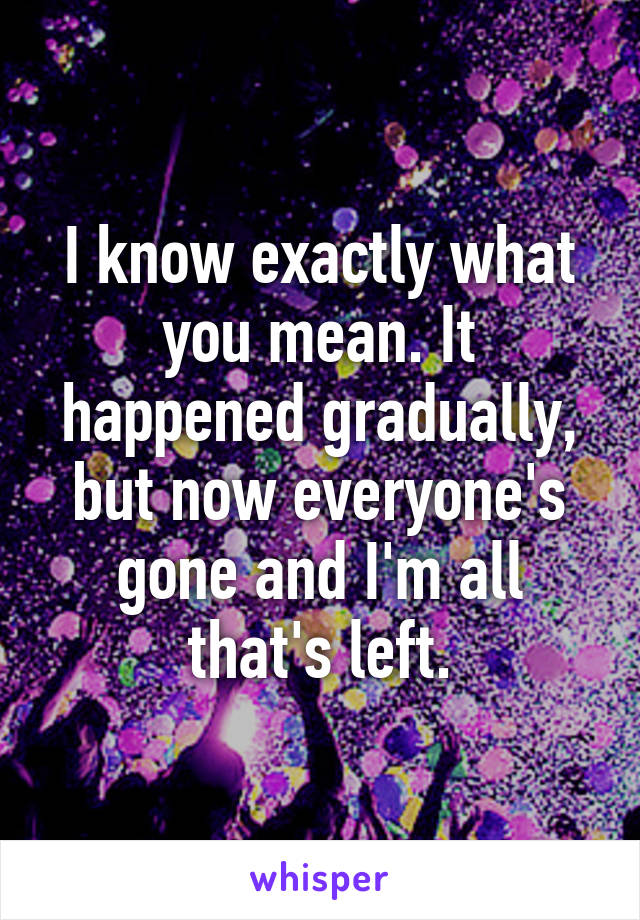 I know exactly what you mean. It happened gradually, but now everyone's gone and I'm all that's left.