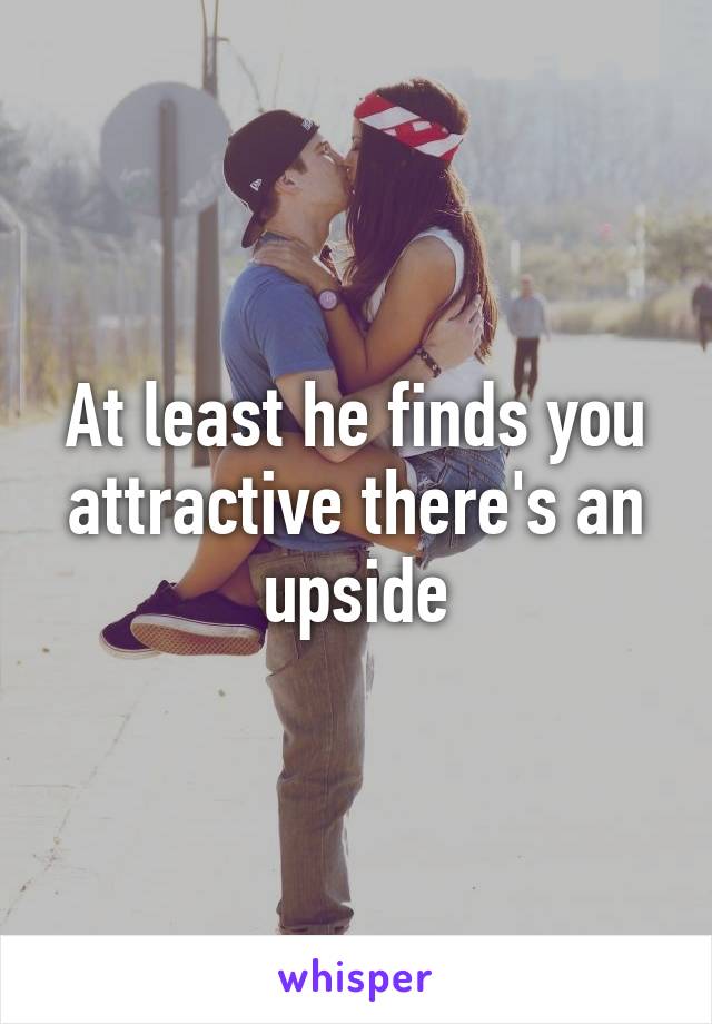 At least he finds you attractive there's an upside