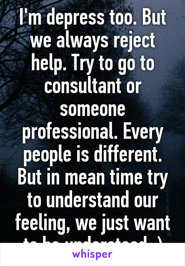 I'm depress too. But we always reject help. Try to go to consultant or someone professional. Every people is different. But in mean time try to understand our feeling, we just want to be understood :)