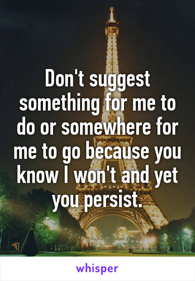 Don't suggest something for me to do or somewhere for me to go because you know I won't and yet you persist.