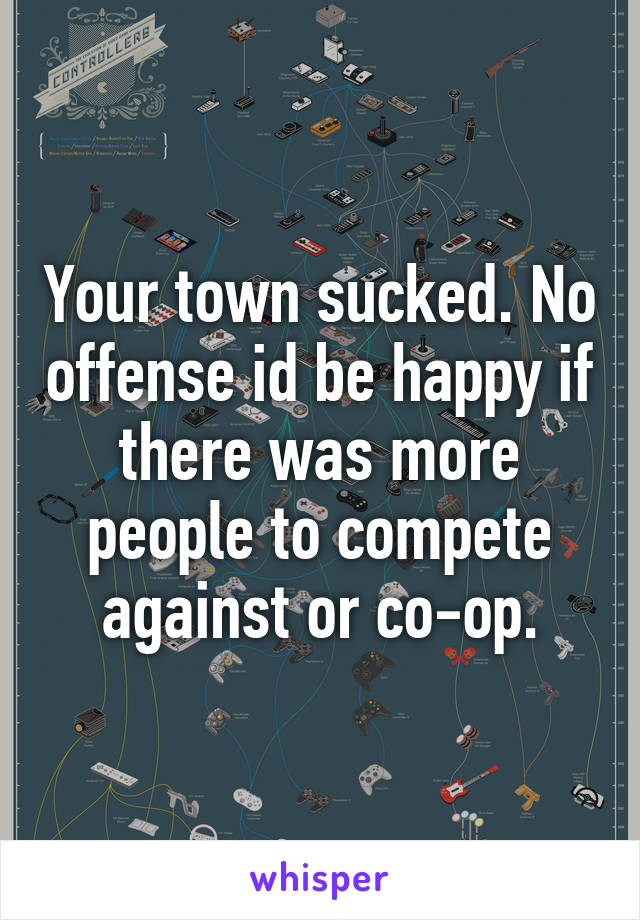 Your town sucked. No offense id be happy if there was more people to compete against or co-op.