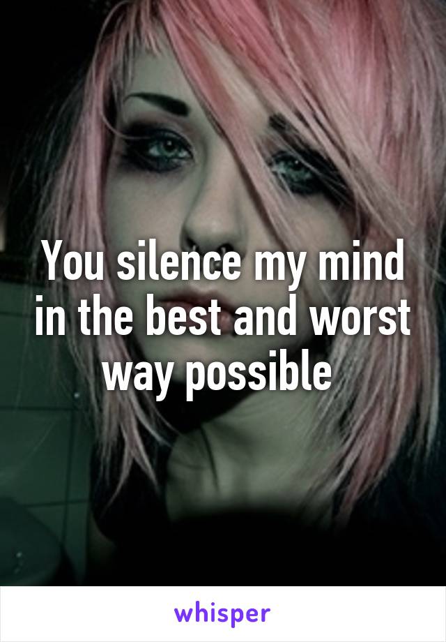 You silence my mind in the best and worst way possible 