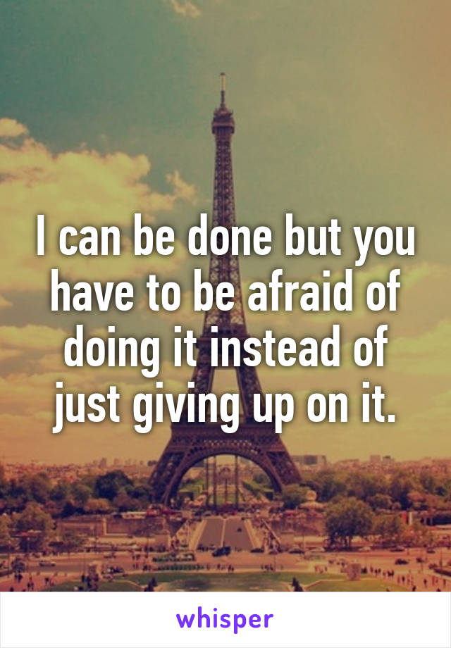 I can be done but you have to be afraid of doing it instead of just giving up on it.