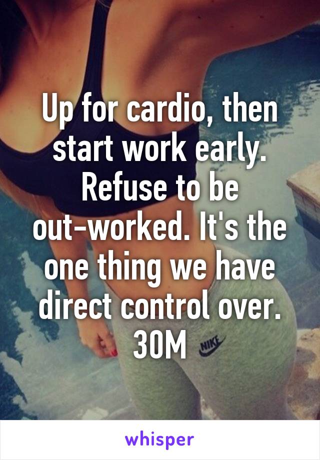 Up for cardio, then start work early. Refuse to be out-worked. It's the one thing we have direct control over. 30M