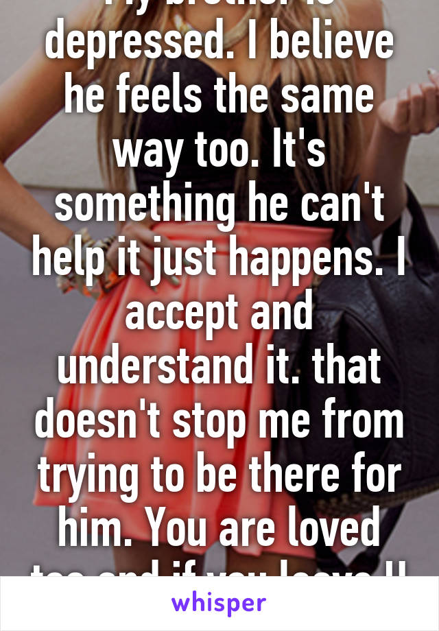 My brother is depressed. I believe he feels the same way too. It's something he can't help it just happens. I accept and understand it. that doesn't stop me from trying to be there for him. You are loved too and if you leave U will be missed