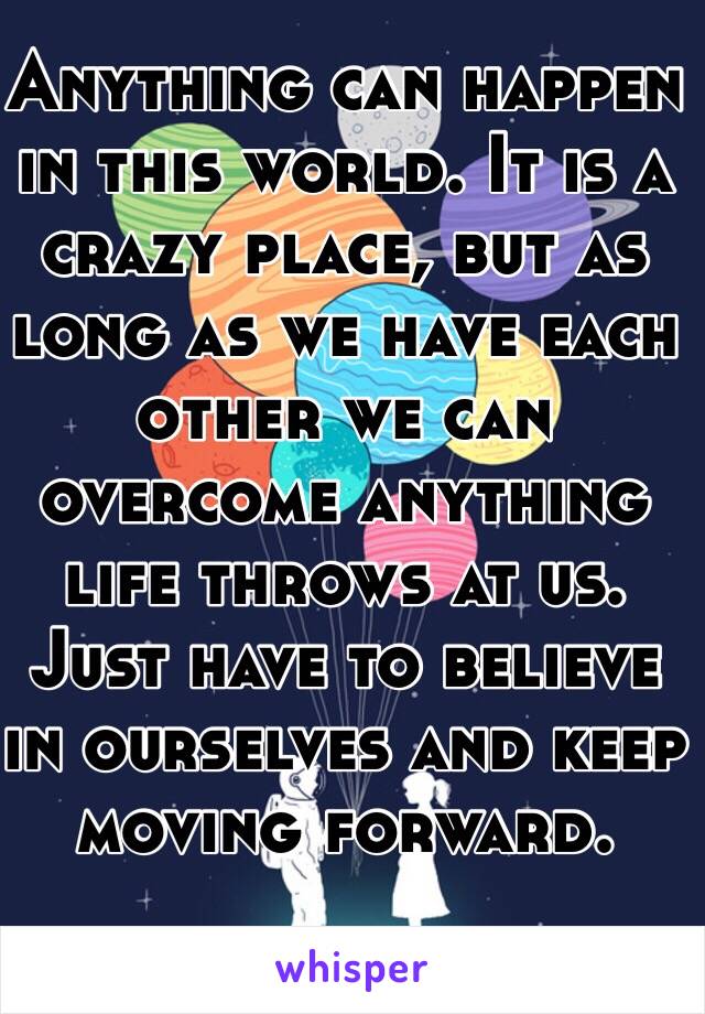 Anything can happen in this world. It is a crazy place, but as long as we have each other we can overcome anything life throws at us. Just have to believe in ourselves and keep moving forward.