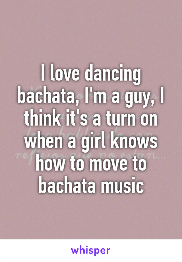 I love dancing bachata, I'm a guy, I think it's a turn on when a girl knows how to move to bachata music