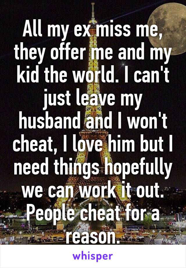 All my ex miss me, they offer me and my kid the world. I can't just leave my husband and I won't cheat, I love him but I need things hopefully we can work it out. People cheat for a reason.