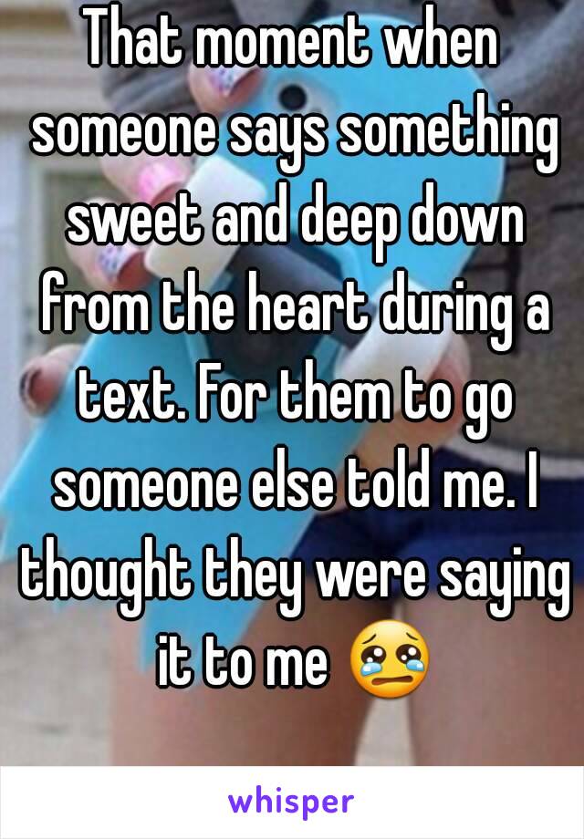 That moment when someone says something sweet and deep down from the heart during a text. For them to go someone else told me. I thought they were saying it to me 😢 