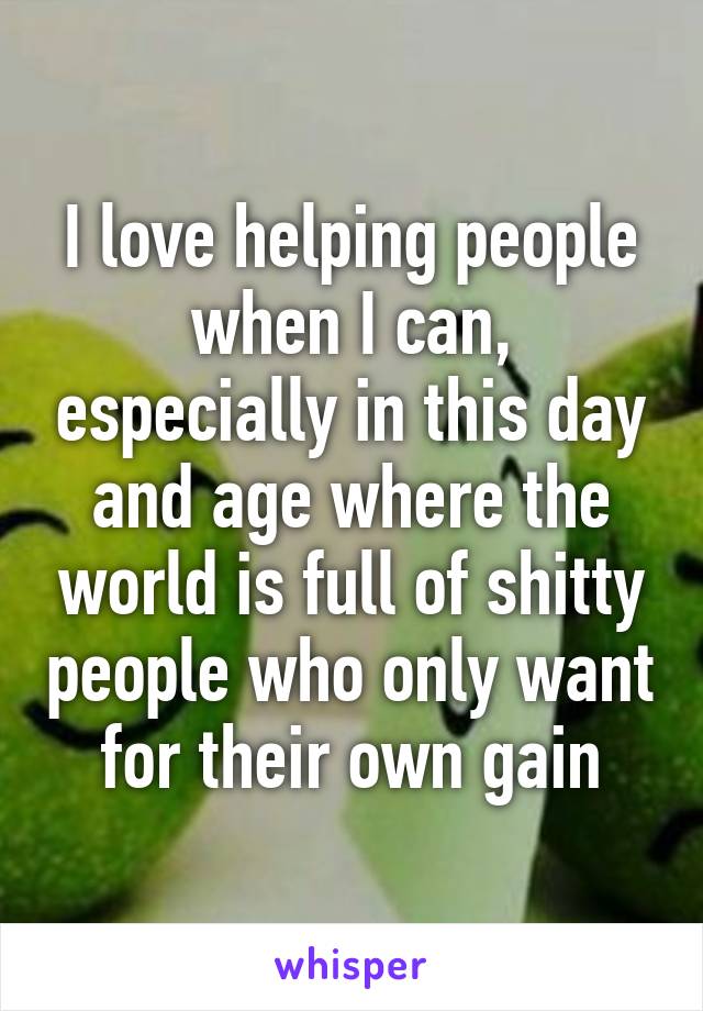 I love helping people when I can, especially in this day and age where the world is full of shitty people who only want for their own gain