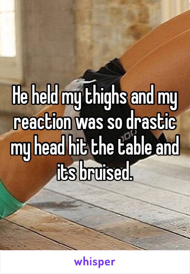 He held my thighs and my reaction was so drastic my head hit the table and its bruised.