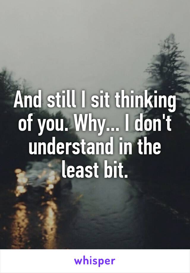 And still I sit thinking of you. Why... I don't understand in the least bit.