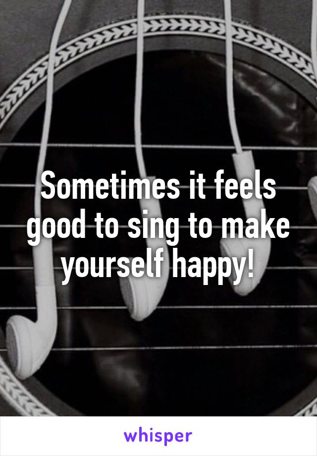 Sometimes it feels good to sing to make yourself happy!