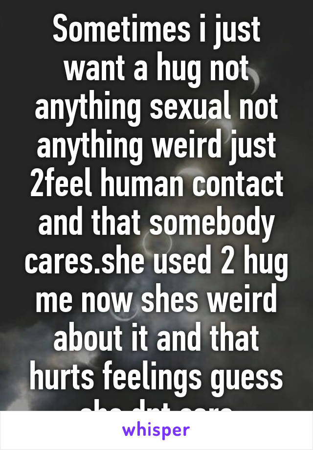 Sometimes i just want a hug not anything sexual not anything weird just 2feel human contact and that somebody cares.she used 2 hug me now shes weird about it and that hurts feelings guess she dnt care