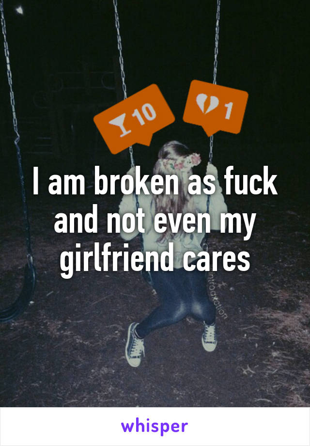 I am broken as fuck and not even my girlfriend cares