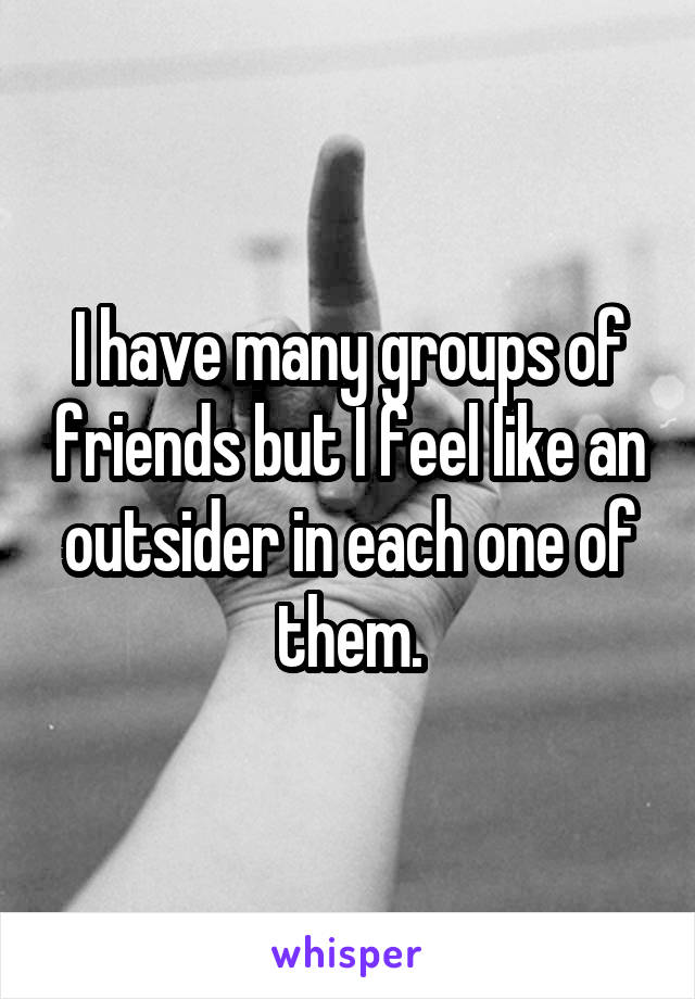 I have many groups of friends but I feel like an outsider in each one of them.