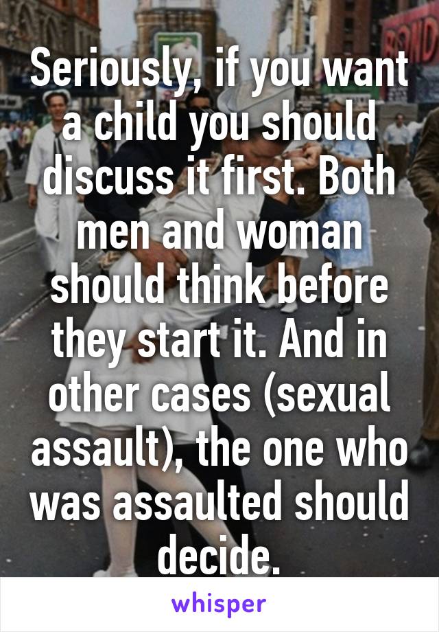 Seriously, if you want a child you should discuss it first. Both men and woman should think before they start it. And in other cases (sexual assault), the one who was assaulted should decide.