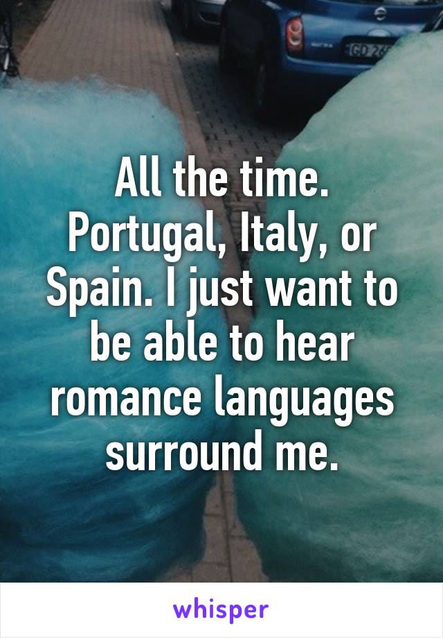 All the time. Portugal, Italy, or Spain. I just want to be able to hear romance languages surround me.