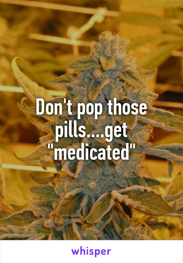 Don't pop those pills....get "medicated"