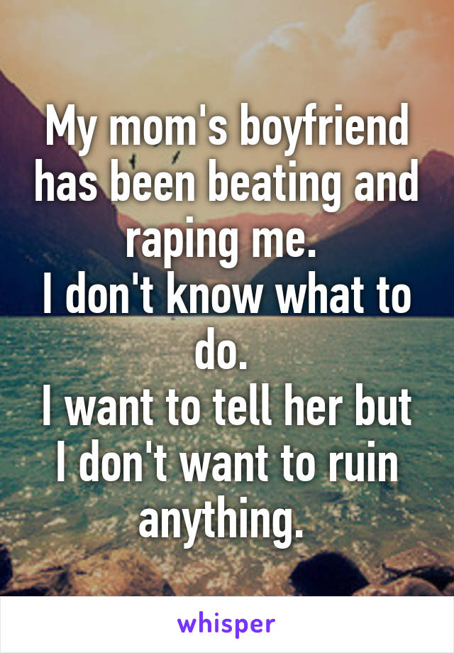 My mom's boyfriend has been beating and raping me. 
I don't know what to do. 
I want to tell her but I don't want to ruin anything. 