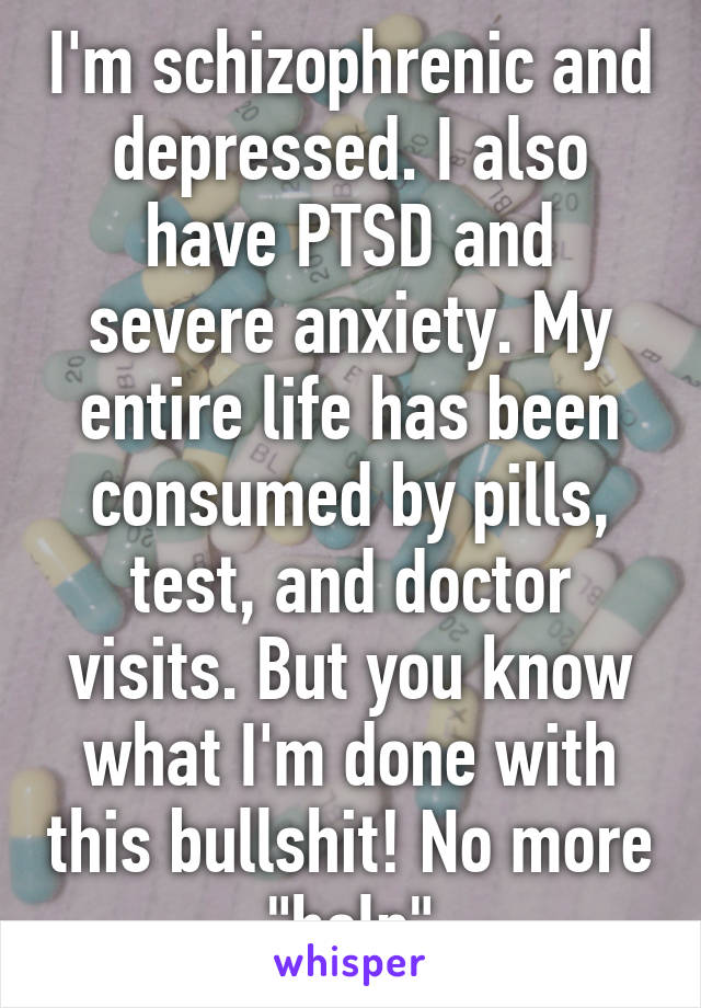 I'm schizophrenic and depressed. I also have PTSD and severe anxiety. My entire life has been consumed by pills, test, and doctor visits. But you know what I'm done with this bullshit! No more "help"