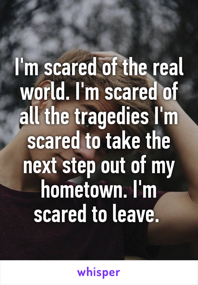 I'm scared of the real world. I'm scared of all the tragedies I'm scared to take the next step out of my hometown. I'm scared to leave. 