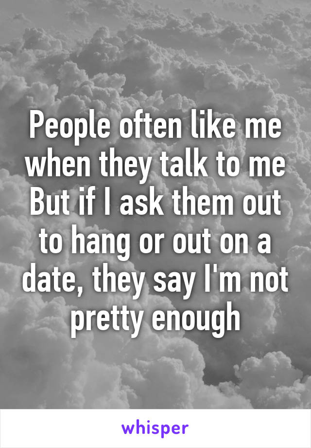 People often like me when they talk to me
But if I ask them out to hang or out on a date, they say I'm not pretty enough