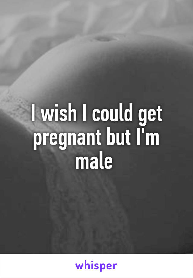 I wish I could get pregnant but I'm male 