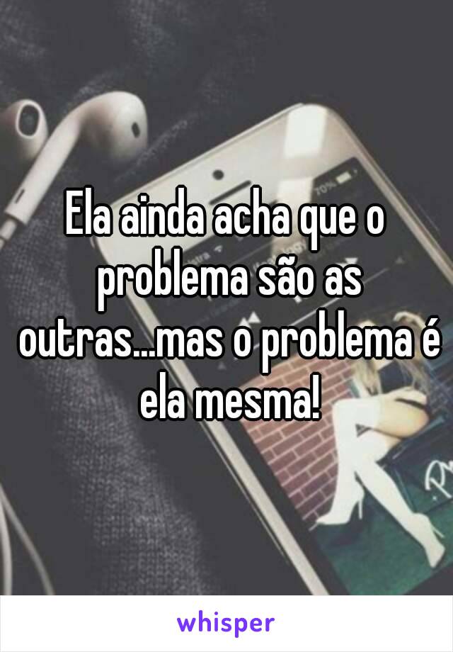 Ela ainda acha que o problema são as outras...mas o problema é ela mesma!