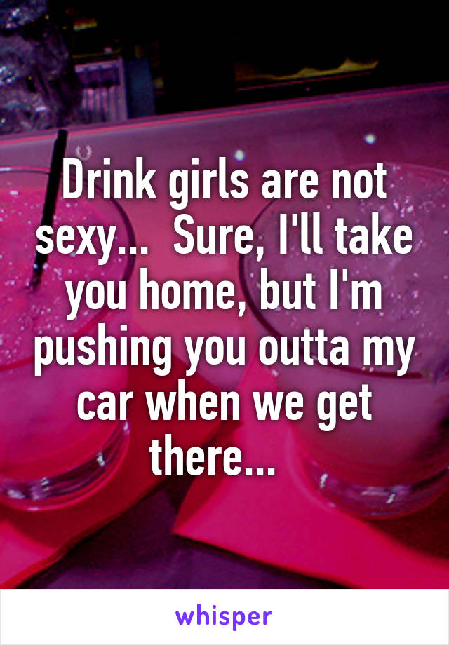 Drink girls are not sexy...  Sure, I'll take you home, but I'm pushing you outta my car when we get there...  