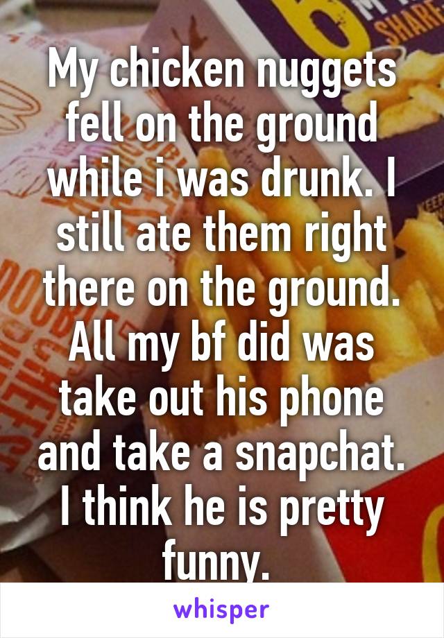 My chicken nuggets fell on the ground while i was drunk. I still ate them right there on the ground. All my bf did was take out his phone and take a snapchat. I think he is pretty funny. 