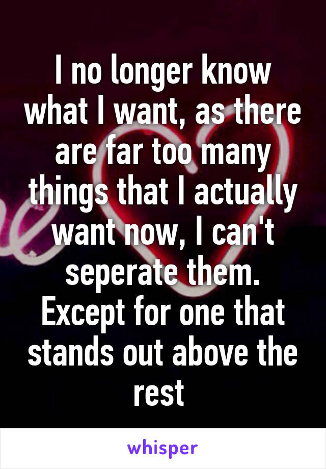 I no longer know what I want, as there are far too many things that I actually want now, I can't seperate them. Except for one that stands out above the rest 