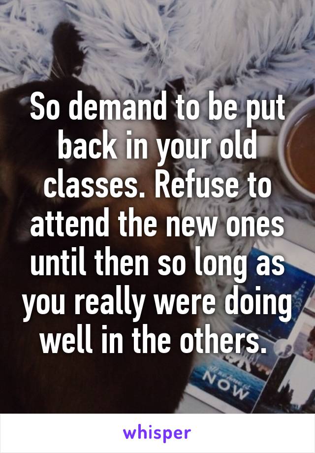 So demand to be put back in your old classes. Refuse to attend the new ones until then so long as you really were doing well in the others. 