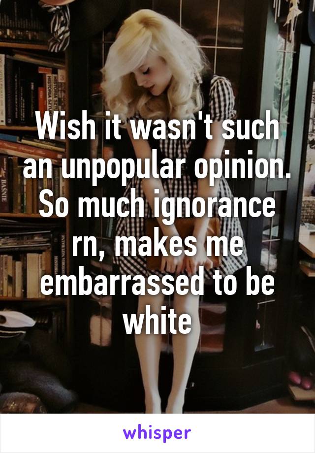 Wish it wasn't such an unpopular opinion. So much ignorance rn, makes me embarrassed to be white