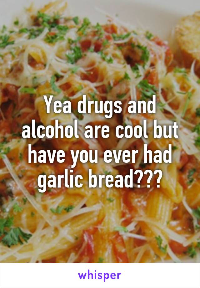 Yea drugs and alcohol are cool but have you ever had garlic bread???