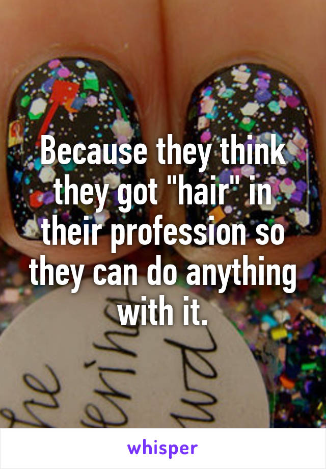 Because they think they got "hair" in their profession so they can do anything with it.