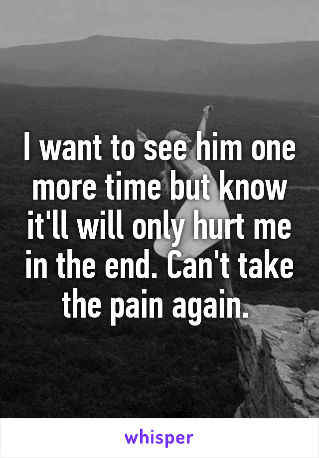 I want to see him one more time but know it'll will only hurt me in the end. Can't take the pain again. 