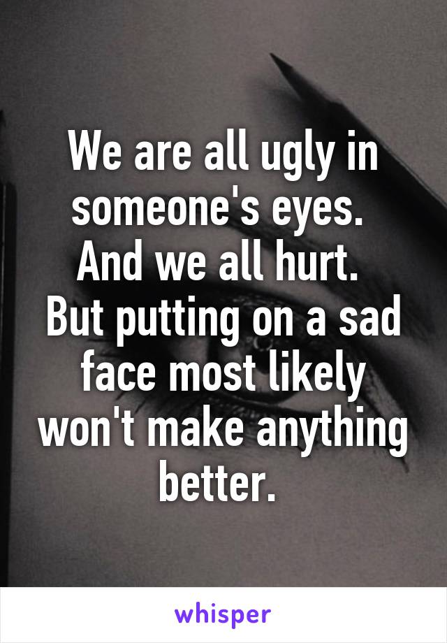 We are all ugly in someone's eyes. 
And we all hurt. 
But putting on a sad face most likely won't make anything better. 