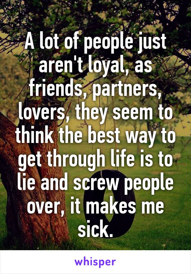 A lot of people just aren't loyal, as friends, partners, lovers, they seem to think the best way to get through life is to lie and screw people over, it makes me sick.