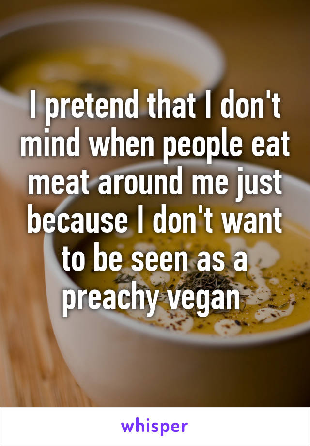 I pretend that I don't mind when people eat meat around me just because I don't want to be seen as a preachy vegan 
