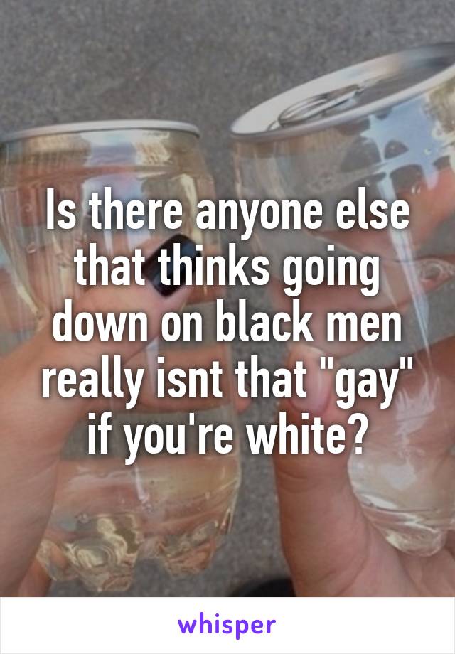 Is there anyone else that thinks going down on black men really isnt that "gay" if you're white?