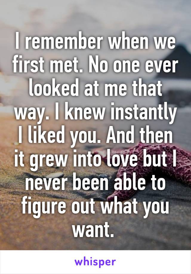 I remember when we first met. No one ever looked at me that way. I knew instantly I liked you. And then it grew into love but I never been able to figure out what you want. 