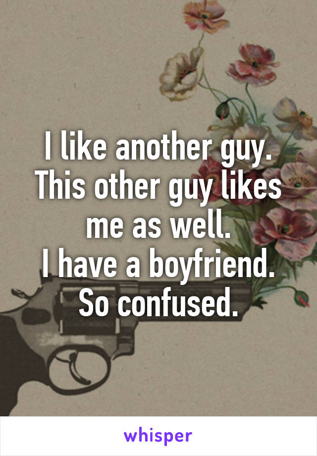 I like another guy.
This other guy likes me as well.
I have a boyfriend.
So confused.