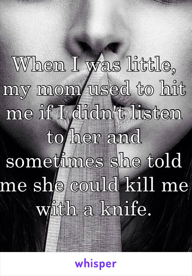 When I was little, my mom used to hit me if I didn't listen to her and sometimes she told me she could kill me with a knife. 